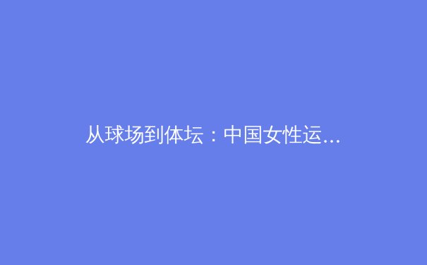 从球场到体坛：中国女性运动员如何打破刻板印象与审美壁垒 - 2