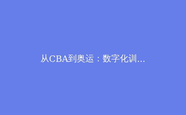 从CBA到奥运：数字化训练如何重塑中国篮球的竞技未来 - 2