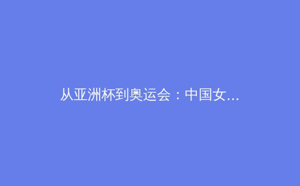 从亚洲杯到奥运会：中国女篮新周期战术体系构建与人才储备分析 - 4