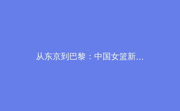 从东京到巴黎：中国女篮新老交替背后的战术体系重构与奥运周期战略分析 - 4